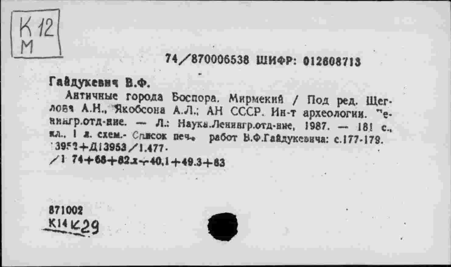 ﻿К12.
м
-------	74/870006538 ШИФР: 012608713
Гайдукевич В.Ф.
Античные города Боспора. Мирмекий / Под ред. Щеглова А.Н., Якобсона А.Л.; АН СССР. Ин-т археологии, ’’е-нипгр.отд-ние. — л.: Наука.Ленингр.отд-нне, і987. — 18! с., \С«СМ‘" Сггясо* печ-* работ В.Ф.Гайдукеаича: с. 177-179.
3982+Д13953/1.477 •
/1 74+68+82л-с40,1+49.3+83
871002